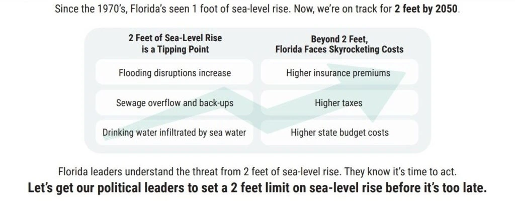 A chart explaining some effects sea level-rise. Text says: 2 feet of sea-level rise is a tipping point: flooding disruptions increase, sewage overflow and backup, and drinking water infiltrated by sea water. beyond 2 feet of sea-level rise, Florida faces skyrocketing costs: higher insurance premiums, higher taxes, and higher state budget costs. Florida leaders understand the threat from 2 feet of sea-level rise. They know its time to act. Let's get our political leaders to set a 2 feet limit on sea-level rise before it's too late.